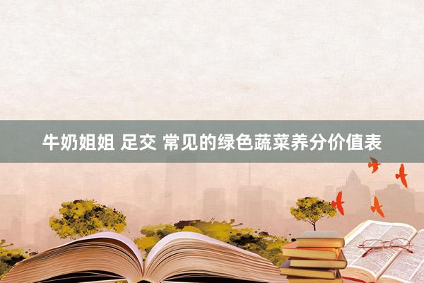 牛奶姐姐 足交 常见的绿色蔬菜养分价值表