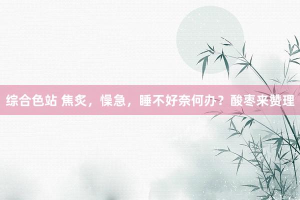 综合色站 焦炙，懆急，睡不好奈何办？酸枣来赞理