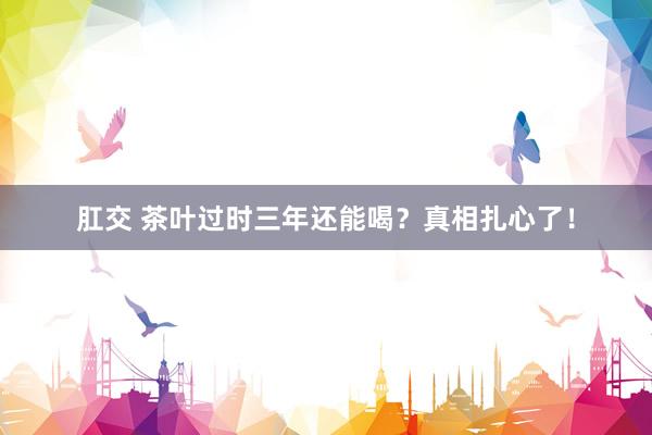 肛交 茶叶过时三年还能喝？真相扎心了！