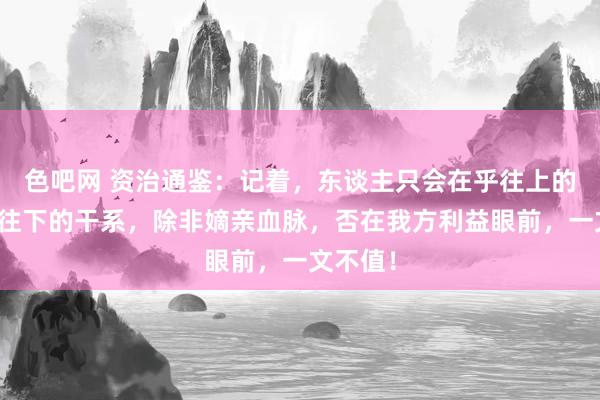 色吧网 资治通鉴：记着，东谈主只会在乎往上的干系，往下的干系，除非嫡亲血脉，否在我方利益眼前，一文不值！