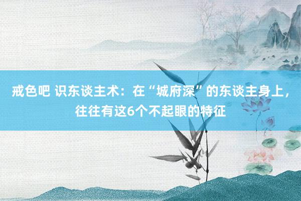 戒色吧 识东谈主术：在“城府深”的东谈主身上，往往有这6个不起眼的特征