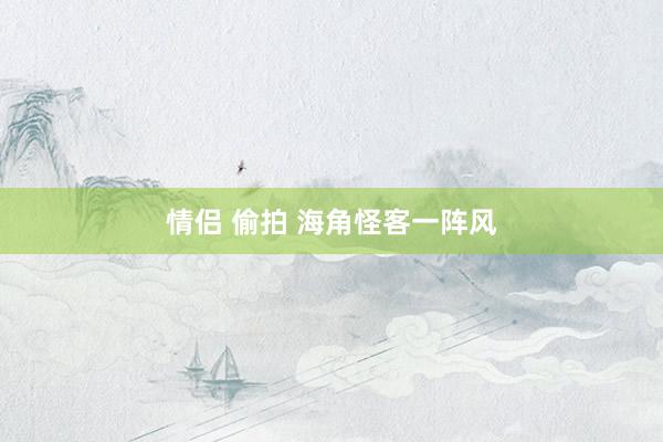 情侣 偷拍 海角怪客一阵风