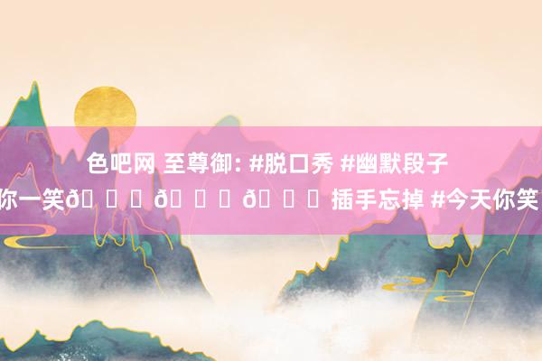 色吧网 至尊御: #脱口秀 #幽默段子 #逗你一笑😅😅😅插手忘掉 #今天你笑了吗