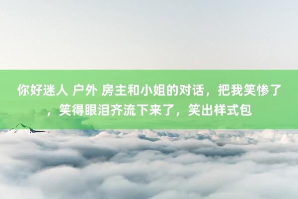 你好迷人 户外 房主和小姐的对话，把我笑惨了，笑得眼泪齐流下来了，笑出样式包
