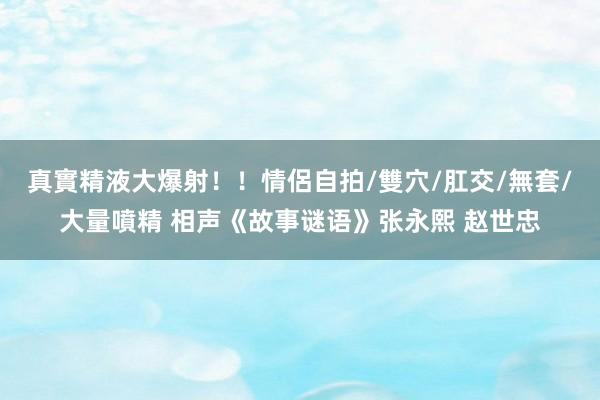 真實精液大爆射！！情侶自拍/雙穴/肛交/無套/大量噴精 相声《故事谜语》张永熙 赵世忠