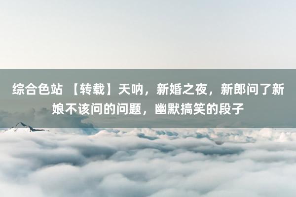 综合色站 【转载】天呐，新婚之夜，新郎问了新娘不该问的问题，幽默搞笑的段子