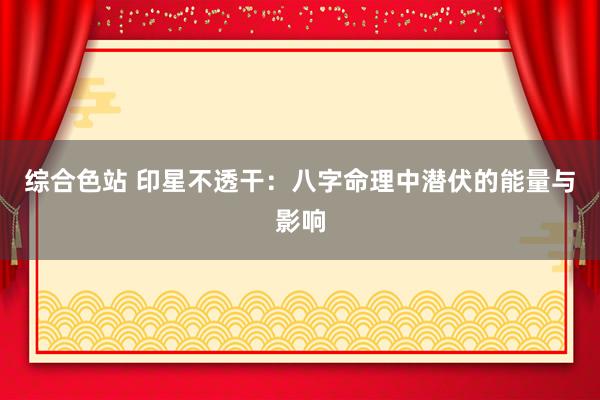 综合色站 印星不透干：八字命理中潜伏的能量与影响